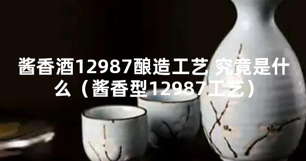 酱香酒12987酿造工艺 究竟是什么（酱香型12987工艺）